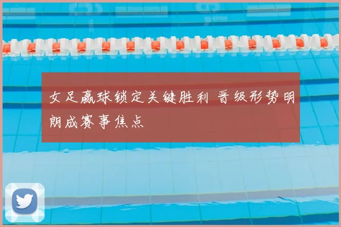 女足赢球锁定关键胜利 晋级形势明朗成赛事焦点