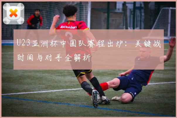 U23亚洲杯中国队赛程出炉：关键战时间与对手全解析