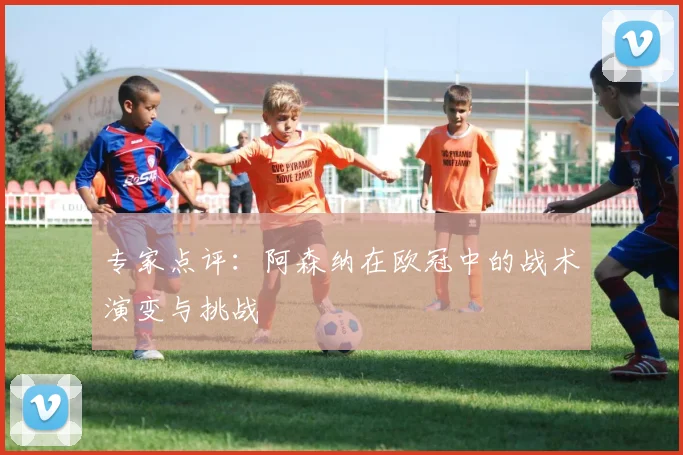 专家点评：阿森纳在欧冠中的战术演变与挑战