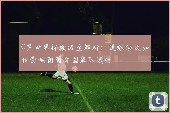 C罗世界杯数据全解析：进球助攻如何影响葡萄牙国家队战绩