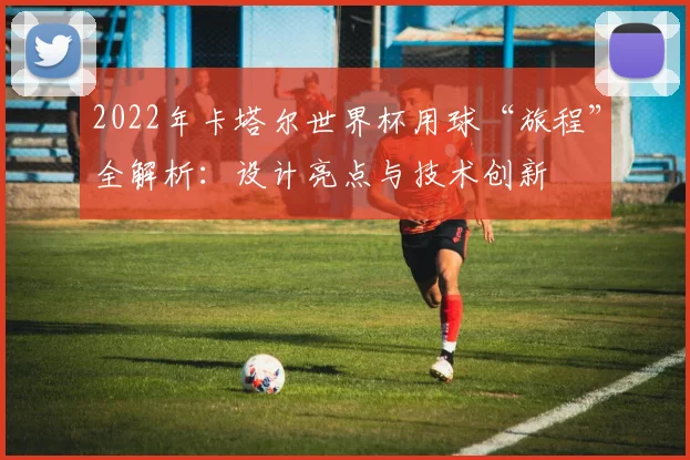 2022年卡塔尔世界杯用球“旅程”全解析：设计亮点与技术创新