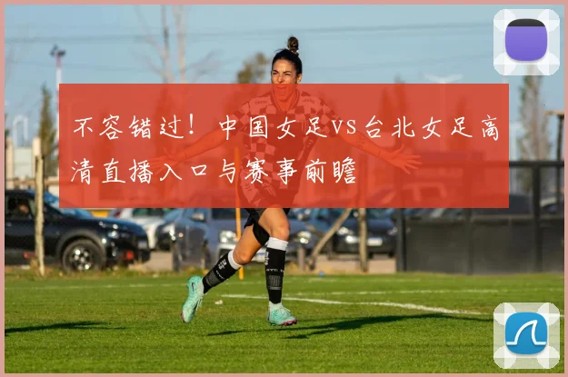 不容错过！中国女足vs台北女足高清直播入口与赛事前瞻