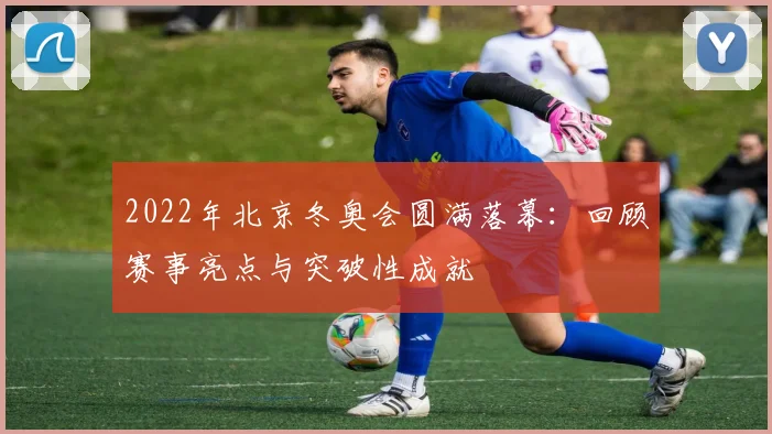2022年北京冬奥会圆满落幕：回顾赛事亮点与突破性成就