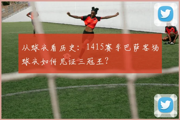 从球衣看历史：1415赛季巴萨客场球衣如何见证三冠王？