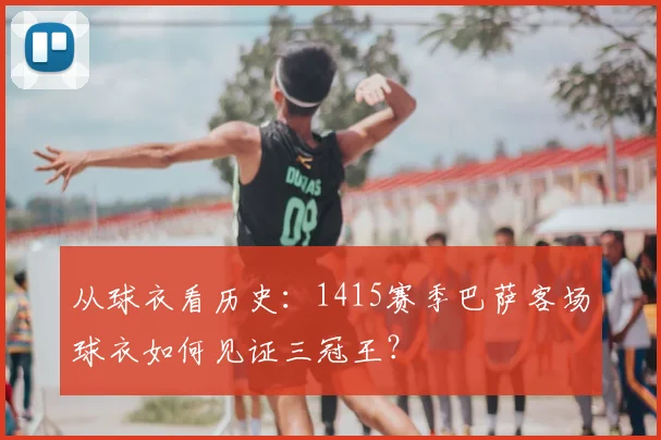 从球衣看历史:1415赛季巴萨客场球衣如何见证三冠王?