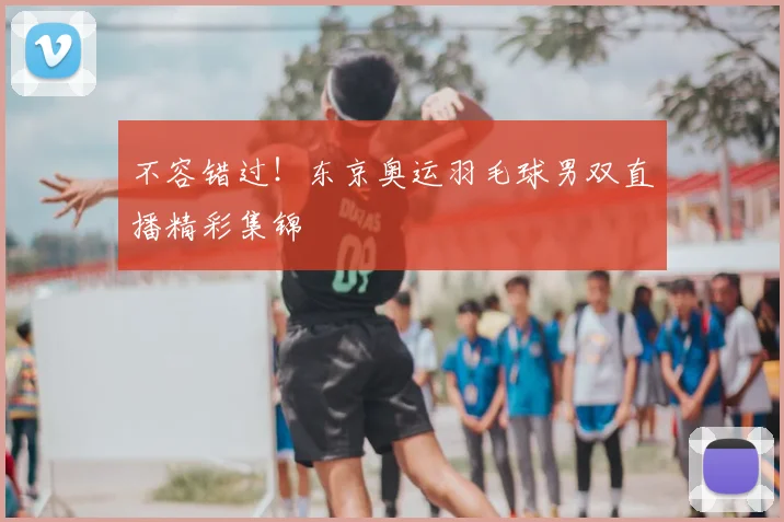 不容错过！东京奥运羽毛球男双直播精彩集锦